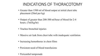 INDICATIONS OF THORACOTOMY
• Greater than 1500 ml of blood output at initial chest tube
placement (20ml per kg)
• Output of greater than 200-300 ml/hour of blood for 2-4
hours. (7ml/kg/hr)
• Tracheo bronchial injuries
• Massive air leak from chest tube with inadequate ventilation
• Increasing hemothorax in chest films
• Persistent need of blood transfusions
• Pericardial tamponade
 