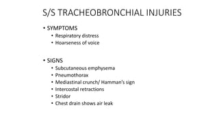 S/S TRACHEOBRONCHIAL INJURIES
• SYMPTOMS
• Respiratory distress
• Hoarseness of voice
• SIGNS
• Subcutaneous emphysema
• Pneumothorax
• Mediastinal crunch/ Hamman’s sign
• Intercostal retractions
• Stridor
• Chest drain shows air leak
 