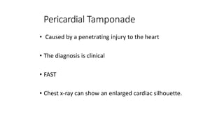 Pericardial Tamponade
• Caused by a penetrating injury to the heart
• The diagnosis is clinical
• FAST
• Chest x-ray can show an enlarged cardiac silhouette.
 