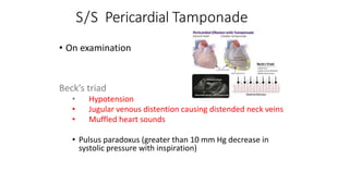 S/S Pericardial Tamponade
• On examination
Beck’s triad
• Hypotension
• Jugular venous distention causing distended neck veins
• Muffled heart sounds
• Pulsus paradoxus (greater than 10 mm Hg decrease in
systolic pressure with inspiration)
 