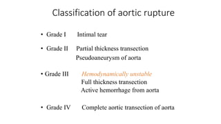Classification of aortic rupture
• Grade I Intimal tear
• Grade II Partial thickness transection
Pseudoaneurysm of aorta
• Grade III Hemodynamically unstable
Full thickness transection
Active hemorrhage from aorta
• Grade IV Complete aortic transection of aorta
 