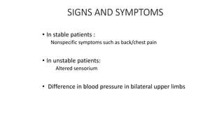 SIGNS AND SYMPTOMS
• In stable patients :
Nonspecific symptoms such as back/chest pain
• In unstable patients:
Altered sensorium
• Difference in blood pressure in bilateral upper limbs
 