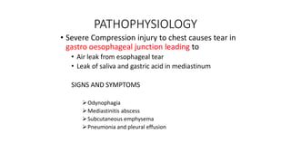 PATHOPHYSIOLOGY
• Severe Compression injury to chest causes tear in
gastro oesophageal junction leading to
• Air leak from esophageal tear
• Leak of saliva and gastric acid in mediastinum
SIGNS AND SYMPTOMS
Odynophagia
Mediastinitis abscess
Subcutaneous emphysema
Pneumonia and pleural effusion
 