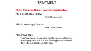 TREATMENT
TOC is Operative Repair in recent localised tear
 Mid esophageal injury:
Right Thoracotomy
 Distal esophageal injury:
Left Thoracotomy
 Extensive tear:
• Esophagectomy with cervical esophagostomy, closure of
esophago-gastric junction and feeding jejunostomy with
delayed esophageal enteric bypass.
 