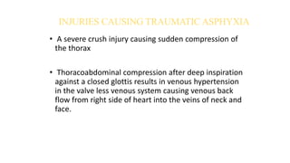 INJURIES CAUSING TRAUMATIC ASPHYXIA
• A severe crush injury causing sudden compression of
the thorax
• Thoracoabdominal compression after deep inspiration
against a closed glottis results in venous hypertension
in the valve less venous system causing venous back
flow from right side of heart into the veins of neck and
face.
 