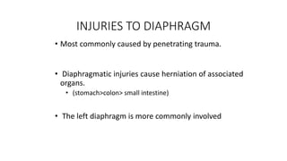 INJURIES TO DIAPHRAGM
• Most commonly caused by penetrating trauma.
• Diaphragmatic injuries cause herniation of associated
organs.
• (stomach>colon> small intestine)
• The left diaphragm is more commonly involved
 