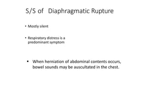 S/S of Diaphragmatic Rupture
• Mostly silent
• Respiratory distress is a
predominant symptom
 When herniation of abdominal contents occurs,
bowel sounds may be auscultated in the chest.
 