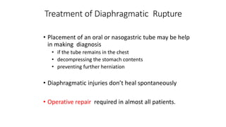 Treatment of Diaphragmatic Rupture
• Placement of an oral or nasogastric tube may be help
in making diagnosis
• if the tube remains in the chest
• decompressing the stomach contents
• preventing further herniation
• Diaphragmatic injuries don’t heal spontaneously
• Operative repair required in almost all patients.
 