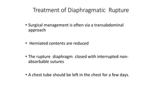 Treatment of Diaphragmatic Rupture
• Surgical management is often via a transabdominal
approach
• Herniated contents are reduced
• The rupture diaphragm closed with interrupted non-
absorbable sutures
• A chest tube should be left in the chest for a few days.
 