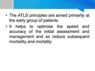 • The ATLS principles are aimed primarily at
the early group of patients
• It helps to optimise the speed and
accuracy of the initial assessment and
management and so reduce subsequent
morbidity and mortality
 