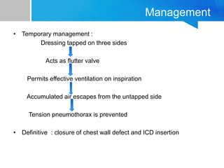Management
• Temporary management :
Dressing tapped on three sides
Acts as flutter valve
Permits effective ventilation on inspiration
Accumulated air escapes from the untapped side
Tension pneumothorax is prevented
• Definitive : closure of chest wall defect and ICD insertion
 
