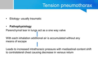 Tension pneumothorax
• Etiology- usually traumatic
• Pathophysiology
Parenchymal tear in lungs act as a one way valve
With each inhalation additional air is accumulated without any
means of escape
Leads to increased intrathoracic pressure with mediastinal content shift
to contralateral chest causing decrease in venous return
 