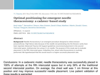 Conclusions: In a cadaveric model, needle thoracostomy was successfully placed in
100% of attempts at the fifth intercostal space but in only 58% at the traditional
second intercostal position. On average, the chest wall was 1 cm thinner at this
position and may improve successful needle placement. Live patient validation of
 