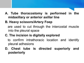 A. Tube thoracostomy is performed in the
midaxillary or anterior axillar line
B. Heavy scissors/Artery Foep
are used to cut through the intercostal muscle
into the pleural space
C. The incision is digitally explored
to confirm intrathoracic location and identify
pleural adhesions
D. Chest tube is directed superiorly and
posteriorly
 