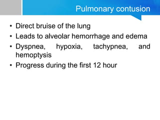 Pulmonary contusion
• Direct bruise of the lung
• Leads to alveolar hemorrhage and edema
• Dyspnea, hypoxia, tachypnea, and
hemoptysis
• Progress during the first 12 hour
 