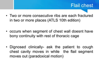 Flail chest
• Two or more consecutive ribs are each fractured
in two or more places (ATLS 10th edition)
• occurs when segment of chest wall doesnt have
bony continuity with rest of thoracic cage
• Dignosed clinically- ask the patient to cough
chest cavity moves in while the flail segment
moves out (paradoxical motion)
 
