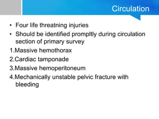 Circulation
• Four life threatning injuries
• Should be identified prompltly during circulation
section of primary survey
1.Massive hemothorax
2.Cardiac tamponade
3.Massive hemoperitoneum
4.Mechanically unstable pelvic fracture with
bleeding
 