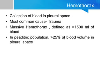 Hemothorax
• Collection of blood in pleural space
• Most common cause- Trauma
• Massive Hemothorax , defined as >1500 ml of
blood
• In peaditric population, >25% of blood volume in
pleural space
 