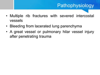 Pathophysiology
• Multiple rib fractures with severed intercostal
vessels
• Bleeding from lacerated lung parenchyma
• A great vessel or pulmonary hilar vessel injury
after penetrating trauma
 