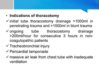 • Indications of thoracotomy
 initial tube thoracostomy drainage >1000ml in
penetrating trauma and >1500ml in blunt trauma
 ongoing tube thoracostomy drainage
>200ml/hour for consecutive 3 hours in non-
coagulopathic patients
 Tracheobronchial injury
 Pericardial tamponade
 massive air leak from chest tube with inadequate
ventilation
 