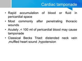 Cardiac tamponade
• Rapid accumulation of blood or fluid in
pericardial space
• Most commonly after penetrating thoracic
wounds
• Acutely ,< 100 ml of pericardial blood may cause
tamponade
• Classical Becks Triad: distended neck vein
,muffled heart sound ,hypotension
 