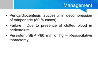 Management
• Pericardiocentesis :succesful in decompression
of tamponade (80 % cases)
• Failure : Due to presence of clotted blood in
pericardium
• Persistent SBP <60 mm of hg – Resuscitative
thoractomy
 
