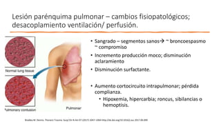 Lesión parénquima pulmonar – cambios fisiopatológicos;
desacoplamiento ventilación/ perfusión.
• Sangrado – segmentos sanos ~ broncoespasmo
~ compromiso
• Incremento producción moco; disminución
aclaramiento
• Disminución surfactante.
• Aumento cortocircuito intrapulmonar; pérdida
complianza.
• Hipoxemia, hipercarbia; roncus, sibilancias o
hemoptisis.
Bradley M. Dennis. Thoracic Trauma. Surg Clin N Am 97 (2017) 1047–1064 http://dx.doi.org/10.1016/j.suc.2017.06.009
 
