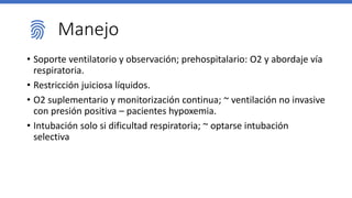 Manejo
• Soporte ventilatorio y observación; prehospitalario: O2 y abordaje vía
respiratoria.
• Restricción juiciosa líquidos.
• O2 suplementario y monitorización continua; ~ ventilación no invasive
con presión positiva – pacientes hypoxemia.
• Intubación solo si dificultad respiratoria; ~ optarse intubación
selectiva
 