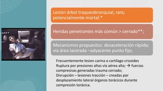 Lesión árbol traqueobronquial, rara;
potencialmente mortal.*
Heridas penetrantes más común > cerrado**;
Mecanismos propuestos: desaceleración rápida;
vía área lacerada –adyacente punto fijo;
Frecuentemente lesion carina o cartílago cricoides
Ruptura por presiones altas vía aérea alta;  fuerzas
compresivas generadas trauma cerrado;
Disrupción – lesiones tracción – creadas por
desplazamiento lateral órganos torácicos durante
compresión torácica.
 