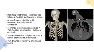 • Heridas penetrantes – laceraciones –
tráquea; heridas puntiformes/ linear.
• Armas fuego – pérdida tejido
traqueal; asociado efecto-
cavitación
• Términos localización anatómica ~
75% heridas penetrantes – tráquea
cervical
• Trauma cerrado – tráquea torácica y
ramas bronquiales proximales
• 75% trauma cerrado ~ 2 cms lejano
carina
 