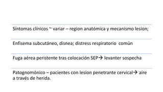 Síntomas clínicos ~ variar – region anatómica y mecanismo lesion;
Enfisema subcutáneo, disnea; distress respiratorio común
Fuga aérea peristente tras colocación SEP levanter sospecha
Patognomónico – pacientes con lesion penetrante cervical aire
a través de herida.
 