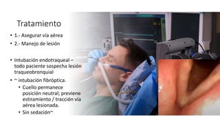 Tratamiento
• 1.- Asegurar vía aérea
• 2.- Manejo de lesión
• Intubación endotraqueal –
todo paciente sospecha lesión
traqueobronquial
• ~ intubación fibróptica.
• Cuello permanece
posición neutral; previene
estiramiento / tracción vía
aérea lesionada.
• Sin sedación~
 