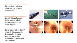 Para lesiones tráquea
distal, carina, bronquio
principal
Ventilación pulmonar
única recomendada;
preferentemente por
broncoscopía
Lesiones vía aérea distal ~
requerir bloqueadores
bronquiales  evitar
ventilar segmentos
lesionados  empeorar
neumotórax.
 