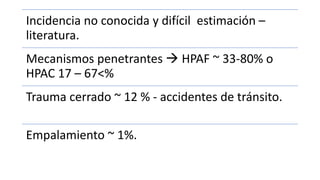 Incidencia no conocida y difícil estimación –
literatura.
Mecanismos penetrantes  HPAF ~ 33-80% o
HPAC 17 – 67<%
Trauma cerrado ~ 12 % - accidentes de tránsito.
Empalamiento ~ 1%.
 