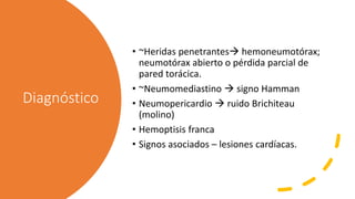 Diagnóstico
• ~Heridas penetrantes hemoneumotórax;
neumotórax abierto o pérdida parcial de
pared torácica.
• ~Neumomediastino  signo Hamman
• Neumopericardio  ruido Brichiteau
(molino)
• Hemoptisis franca
• Signos asociados – lesiones cardíacas.
 