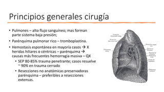 Principios generales cirugía
• Pulmones – alto flujo sanguíneo; mas forman
parte sistema baja presión;
• Parénquima pulmonar rico – tromboplastina.
• Hemostasis espontánea en mayoría casos  X
heridas hiliares o céntricas – parénquima 
causas más frecuentes hemorragia masiva – QX
• SEP 80-85% trauma penetrante; casos resuelve
~ 90% en trauma cerrado
• Resecciones no anatómicas preservadoras
parénquima – preferibles a resecciones
extensas.
 