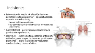 Incisiones
• Esternotomía media  elección lesiones
penetrantes tórax anterior – sospecha lesión
vascular o mediastinal;
• Menor dolor posquirúrgico;
• NO permite exposición estructuras mediastinales
posteriores.
• Anterolateral – preferida mayoría lesiones
parénquima pulmonar.
• Clamshell – extensión toracotomía anterolateral
estándar; para sospecha lesiones parénquima
pulmonar – bilateral; lesiones vasculares
mediastinales; clamp aórtico.
 