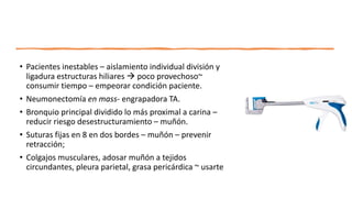 • Pacientes inestables – aislamiento individual división y
ligadura estructuras hiliares  poco provechoso~
consumir tiempo – empeorar condición paciente.
• Neumonectomía en mass- engrapadora TA.
• Bronquio principal dividido lo más proximal a carina –
reducir riesgo desestructuramiento – muñón.
• Suturas fijas en 8 en dos bordes – muñón – prevenir
retracción;
• Colgajos musculares, adosar muñón a tejidos
circundantes, pleura parietal, grasa pericárdica ~ usarte
 