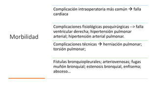 Morbilidad
Complicación intraoperatoria más común  falla
cardíaca
Complicaciones fisiológicas posquirúrgicas --> falla
ventricular derecha; hipertensión pulmonar
arterial; hipertensión arterial pulmonar.
Complicaciones técnicas  herniación pulmonar;
torsión pulmonar;
Fístulas bronquiopleurales; arteriovenosas; fugas
muñón bronquial; estenosis bronquial, enfisema;
absceso…
 