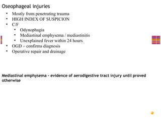 Oseophageal injuries
  • Mostly from penetrating trauma
  • HIGH INDEX OF SUSPICION
  • C/F
     • Odynophagia
     • Mediastinal emphysema / mediastinitis
     • Unexplained fever within 24 hours
  • OGD – confirms diagnosis
  • Operative repair and drainage




Mediastinal emphysema – evidence of aerodigestive tract injury until proved
otherwise
 