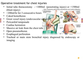 Operative treatment for chest injuries
 • Initial tube thoracostomy - >1000ml (penetrating injury) or >1500ml
    (blunt injury)
 • >200ml/hr for 3 consecutive hours
 • Caked hemothorax
 • Great vessel injury (endovascular option)
 • Pericardial tamponade
 • Cardiac herniation
 • Massive air leak from the chest tube
 • Open pneumothorax
 • Esophageal perforation
 • Tracheal or main stem bronchial injury diagnosed by endoscopy or
    imaging
 