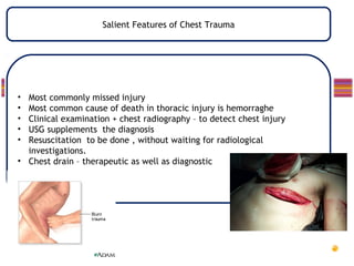 Salient Features of Chest Trauma




• Most commonly missed injury
• Most common cause of death in thoracic injury is hemorraghe
• Clinical examination + chest radiography – to detect chest injury
• USG supplements the diagnosis
• Resuscitation to be done , without waiting for radiological
  investigations.
• Chest drain – therapeutic as well as diagnostic
 