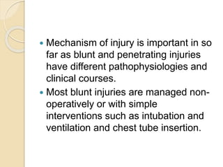  Mechanism of injury is important in so
far as blunt and penetrating injuries
have different pathophysiologies and
clinical courses.
 Most blunt injuries are managed non-
operatively or with simple
interventions such as intubation and
ventilation and chest tube insertion.
 