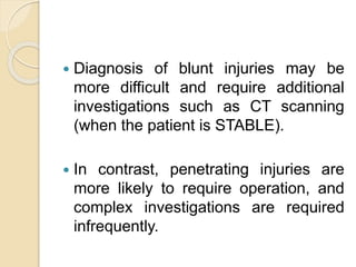  Diagnosis of blunt injuries may be
more difficult and require additional
investigations such as CT scanning
(when the patient is STABLE).
 In contrast, penetrating injuries are
more likely to require operation, and
complex investigations are required
infrequently.
 