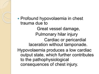  Profound hypovolaemia in chest
trauma due to
Great vessel damage,
Pulmonary hilar injury
Cardiac or pericardial
laceration without tamponade.
Hypovolaemia produces a low cardiac
output state, which further contributes
to the pathophysiological
consequences of chest injury.
 