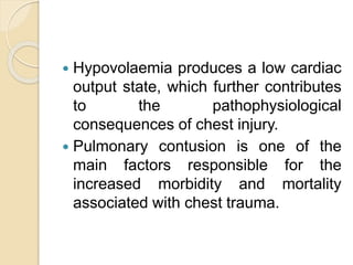  Hypovolaemia produces a low cardiac
output state, which further contributes
to the pathophysiological
consequences of chest injury.
 Pulmonary contusion is one of the
main factors responsible for the
increased morbidity and mortality
associated with chest trauma.
 