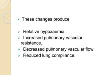  These changes produce
 Relative hypoxaemia,
 Increased pulmonary vascular
resistance,
 Decreased pulmonary vascular flow
 Reduced lung compliance.
 