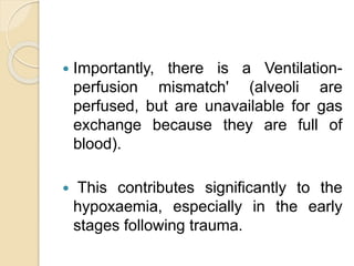  Importantly, there is a Ventilation-
perfusion mismatch' (alveoli are
perfused, but are unavailable for gas
exchange because they are full of
blood).
 This contributes significantly to the
hypoxaemia, especially in the early
stages following trauma.
 