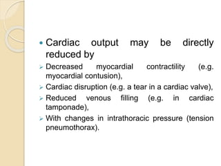 Cardiac output may be directly
reduced by
 Decreased myocardial contractility (e.g.
myocardial contusion),
 Cardiac disruption (e.g. a tear in a cardiac valve),
 Reduced venous filling (e.g. in cardiac
tamponade),
 With changes in intrathoracic pressure (tension
pneumothorax).
 