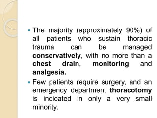  The majority (approximately 90%) of
all patients who sustain thoracic
trauma can be managed
conservatively, with no more than a
chest drain, monitoring and
analgesia.
 Few patients require surgery, and an
emergency department thoracotomy
is indicated in only a very small
minority.
 